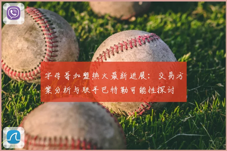 字母哥加盟热火最新进展:交易方案分析与联手巴特勒可能性探讨