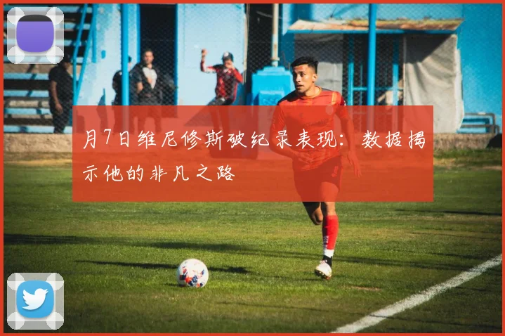 月7日维尼修斯破纪录表现:数据揭示他的非凡之路