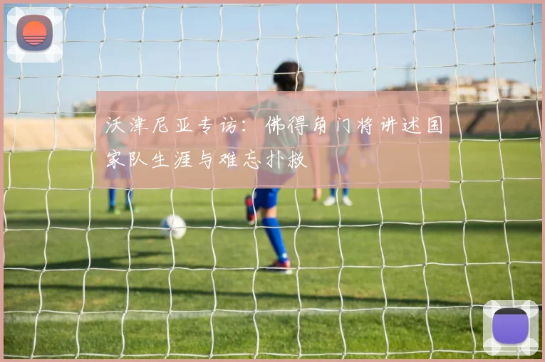 沃津尼亚专访:佛得角门将讲述国家队生涯与难忘扑救