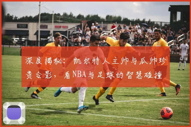 深度揭秘:凯尔特人主帅与瓜帅珍贵合影,看NBA与足球的智慧碰撞