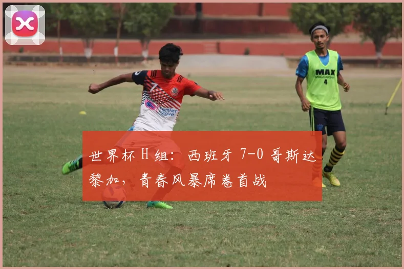 世界杯 H 组：西班牙 7-0 哥斯达黎加，青春风暴席卷首战