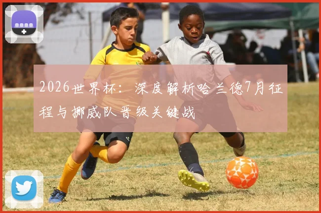 2026世界杯:深度解析哈兰德7月征程与挪威队晋级关键战
