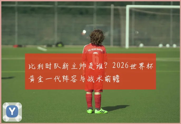 比利时队新主帅是谁?2026世界杯黄金一代阵容与战术前瞻