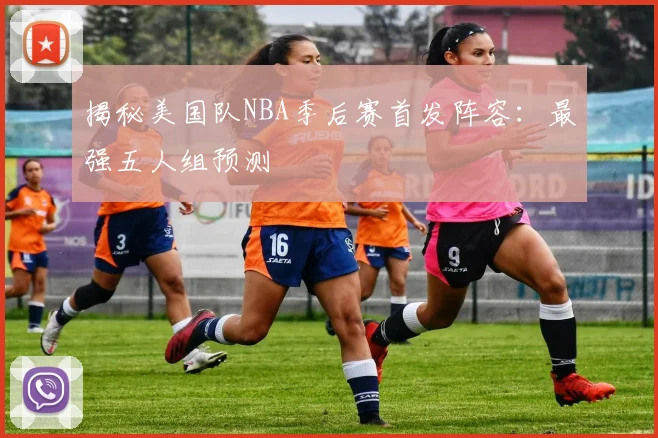 揭秘美国队NBA季后赛首发阵容:最强五人组预测