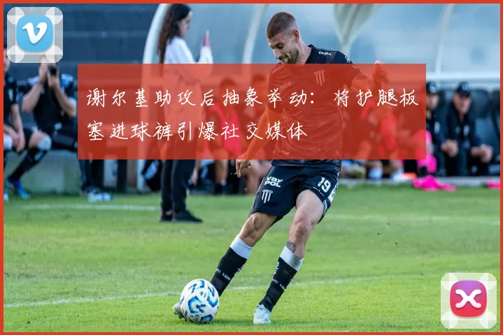 谢尔基助攻后抽象举动:将护腿板塞进球裤引爆社交媒体