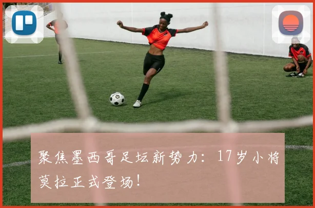 聚焦墨西哥足坛新势力:17岁小将莫拉正式登场!