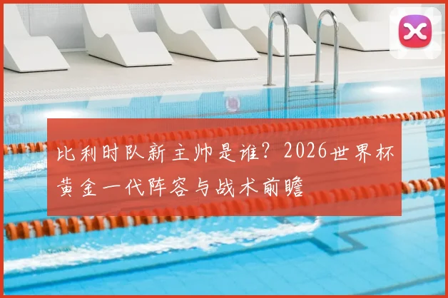 比利时队新主帅是谁?2026世界杯黄金一代阵容与战术前瞻