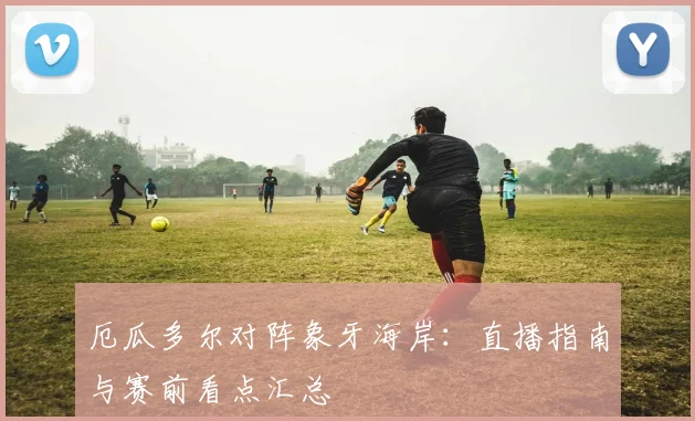 厄瓜多尔对阵象牙海岸:直播指南与赛前看点汇总