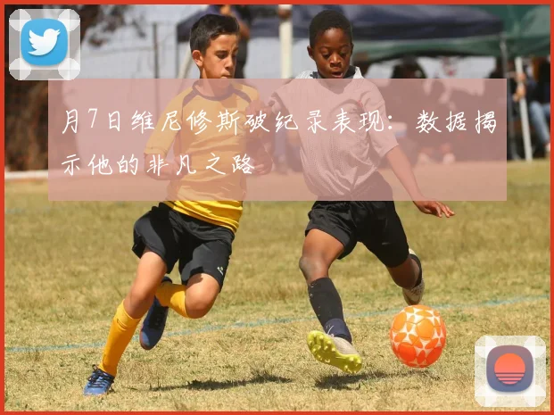 月7日维尼修斯破纪录表现：数据揭示他的非凡之路