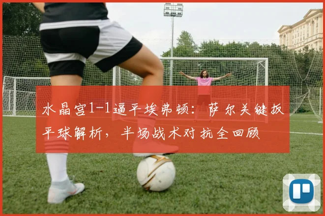 水晶宫1-1逼平埃弗顿：萨尔关键扳平球解析，半场战术对抗全回顾